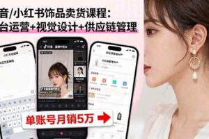 （16035期）抖音/小红书饰品卖货课程：平台运营+视觉设计+供应链管理，单账号月销5万