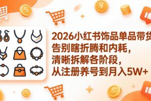 (17861期)2026小红书饰品单品带货:告别瞎折腾和内耗,清晰拆解各阶段,从注册养号到月入5W+